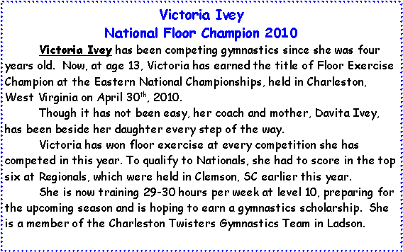 Text Box: Victoria Ivey
National Floor Champion
Victoria Ivey has been competing gymnastics since she was four years old. Now, at age 13, Victoria has earned the title of Floor Exercise Champion at the Eastern National Championships, held in Charleston, West Virginia on April 30th, 2010.
Though it has not been easy, her coach and mother, Davita Ivey, has been beside her daughter every step of the way.
Victoria has won floor exercise at every competition she has competed in this year. To qualify to Nationals, she had to score in the top six at Regionals, which were held in Clemson, SC earlier this year.
She is now training 29-30 hours per week at level 10, preparing for the upcoming season and is hoping to earn a gymnastics scholarship. She is a member of the Charleston Twisters Gymnastics Team in Ladson.